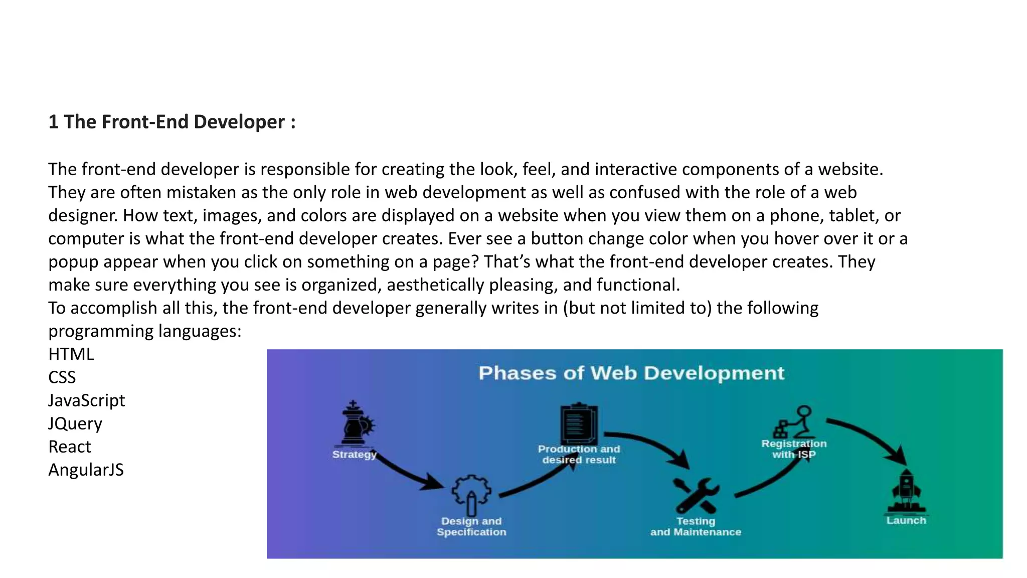1 The Front-End Developer :
The front-end developer is responsible for creating the look, feel, and interactive components of a website.
They are often mistaken as the only role in web development as well as confused with the role of a web
designer. How text, images, and colors are displayed on a website when you view them on a phone, tablet, or
computer is what the front-end developer creates. Ever see a button change color when you hover over it or a
popup appear when you click on something on a page? That’s what the front-end developer creates. They
make sure everything you see is organized, aesthetically pleasing, and functional.
To accomplish all this, the front-end developer generally writes in (but not limited to) the following
programming languages:
HTML
CSS
JavaScript
JQuery
React
AngularJS
 