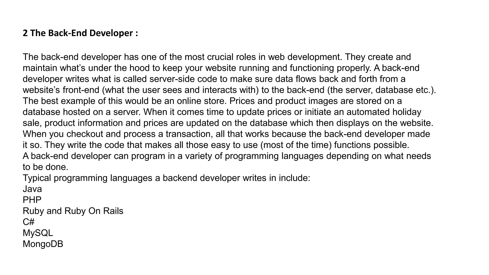 2 The Back-End Developer :
The back-end developer has one of the most crucial roles in web development. They create and
maintain what’s under the hood to keep your website running and functioning properly. A back-end
developer writes what is called server-side code to make sure data flows back and forth from a
website’s front-end (what the user sees and interacts with) to the back-end (the server, database etc.).
The best example of this would be an online store. Prices and product images are stored on a
database hosted on a server. When it comes time to update prices or initiate an automated holiday
sale, product information and prices are updated on the database which then displays on the website.
When you checkout and process a transaction, all that works because the back-end developer made
it so. They write the code that makes all those easy to use (most of the time) functions possible.
A back-end developer can program in a variety of programming languages depending on what needs
to be done.
Typical programming languages a backend developer writes in include:
Java
PHP
Ruby and Ruby On Rails
C#
MySQL
MongoDB
 