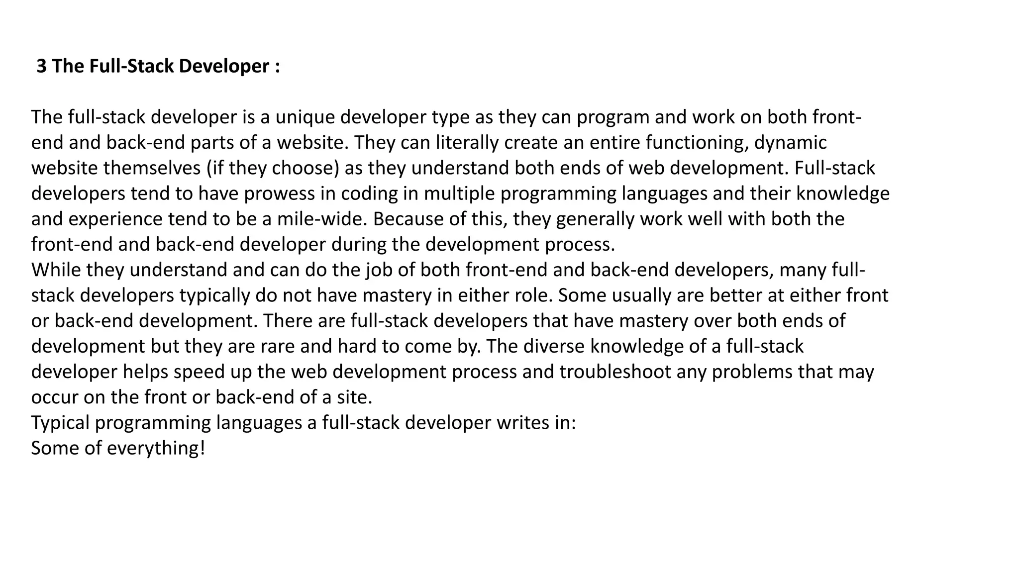 3 The Full-Stack Developer :
The full-stack developer is a unique developer type as they can program and work on both front-
end and back-end parts of a website. They can literally create an entire functioning, dynamic
website themselves (if they choose) as they understand both ends of web development. Full-stack
developers tend to have prowess in coding in multiple programming languages and their knowledge
and experience tend to be a mile-wide. Because of this, they generally work well with both the
front-end and back-end developer during the development process.
While they understand and can do the job of both front-end and back-end developers, many full-
stack developers typically do not have mastery in either role. Some usually are better at either front
or back-end development. There are full-stack developers that have mastery over both ends of
development but they are rare and hard to come by. The diverse knowledge of a full-stack
developer helps speed up the web development process and troubleshoot any problems that may
occur on the front or back-end of a site.
Typical programming languages a full-stack developer writes in:
Some of everything!
 