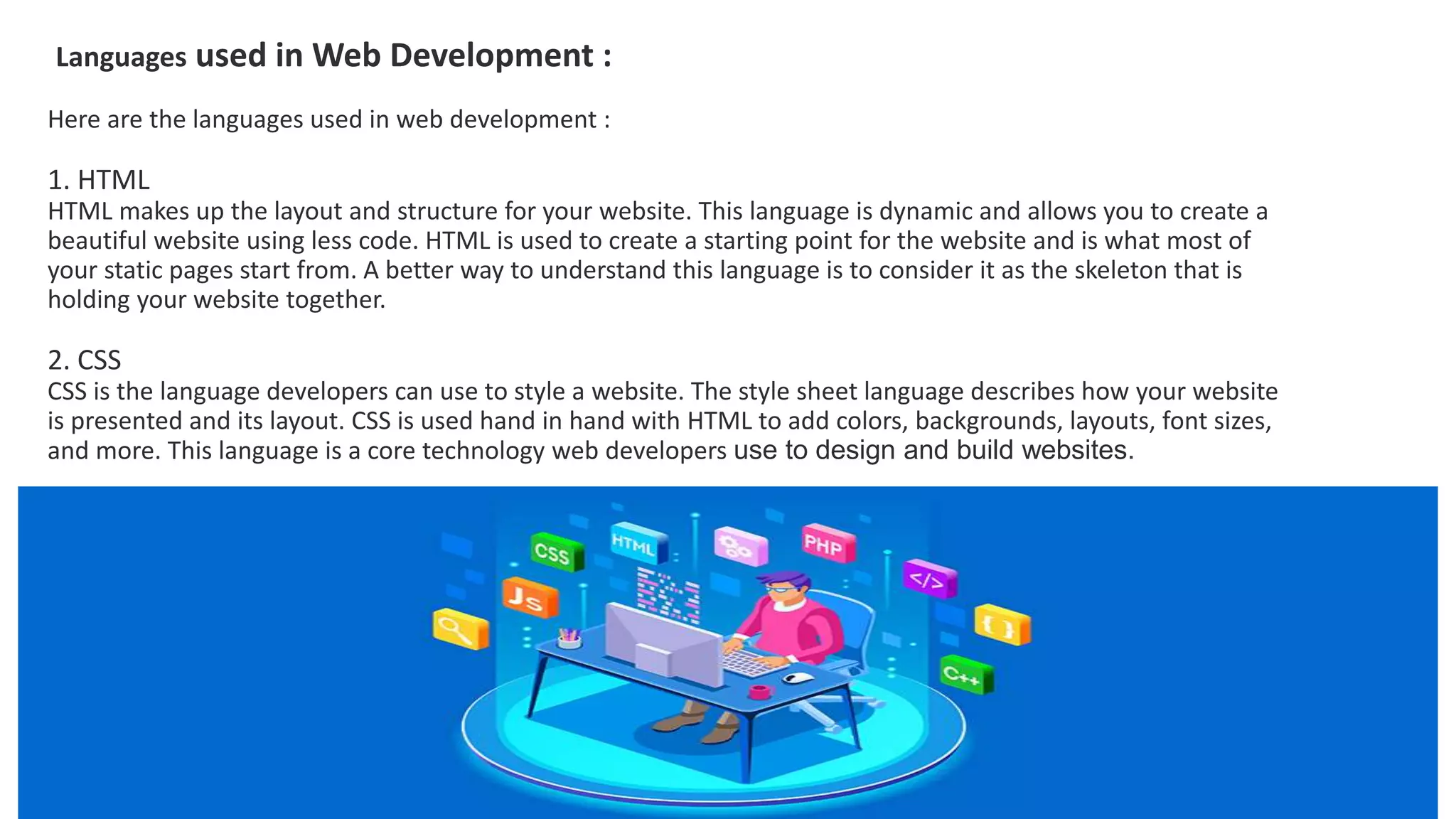 Languages used in Web Development :
Here are the languages used in web development :
1. HTML
HTML makes up the layout and structure for your website. This language is dynamic and allows you to create a
beautiful website using less code. HTML is used to create a starting point for the website and is what most of
your static pages start from. A better way to understand this language is to consider it as the skeleton that is
holding your website together.
2. CSS
CSS is the language developers can use to style a website. The style sheet language describes how your website
is presented and its layout. CSS is used hand in hand with HTML to add colors, backgrounds, layouts, font sizes,
and more. This language is a core technology web developers use to design and build websites.
 