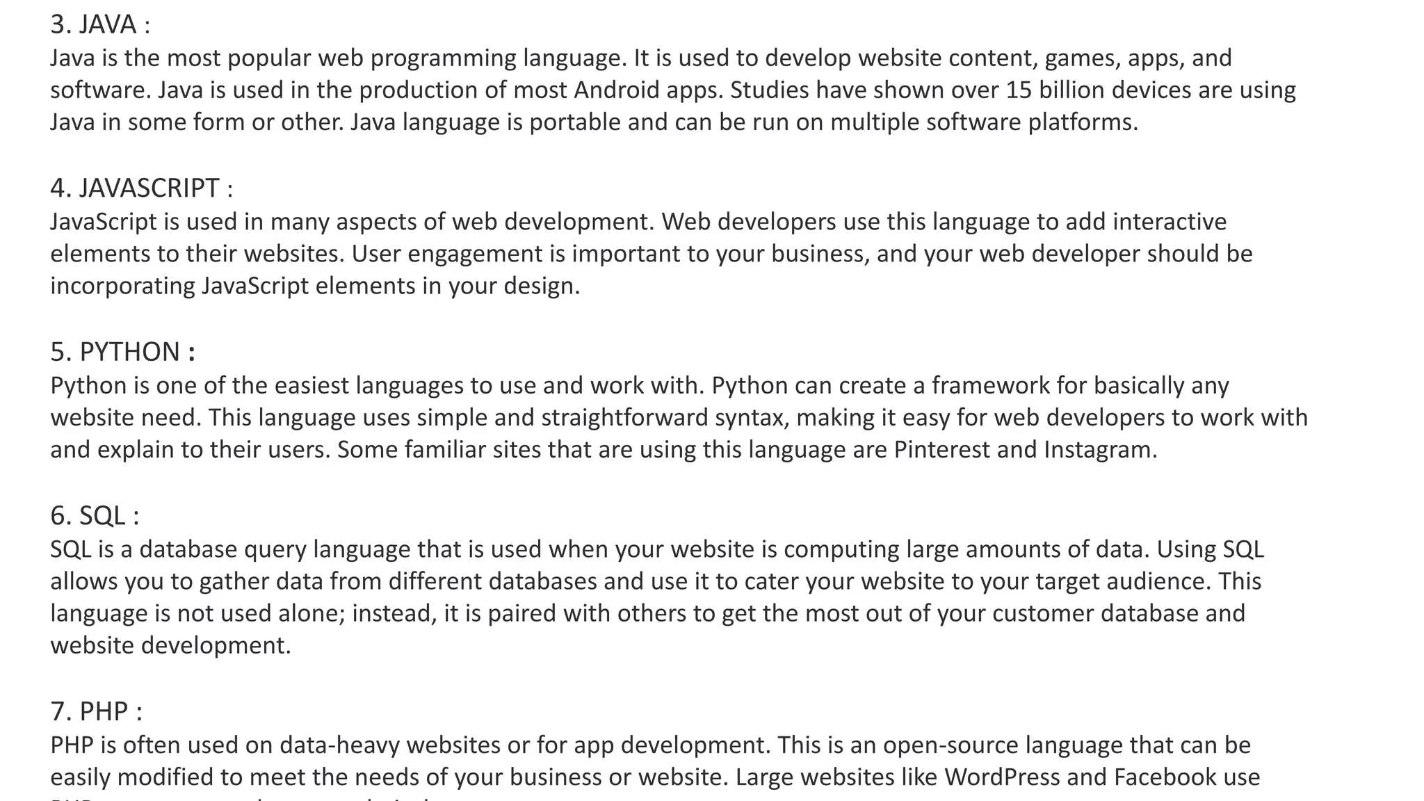 3. JAVA :
Java is the most popular web programming language. It is used to develop website content, games, apps, and
software. Java is used in the production of most Android apps. Studies have shown over 15 billion devices are using
Java in some form or other. Java language is portable and can be run on multiple software platforms.
4. JAVASCRIPT :
JavaScript is used in many aspects of web development. Web developers use this language to add interactive
elements to their websites. User engagement is important to your business, and your web developer should be
incorporating JavaScript elements in your design.
5. PYTHON :
Python is one of the easiest languages to use and work with. Python can create a framework for basically any
website need. This language uses simple and straightforward syntax, making it easy for web developers to work with
and explain to their users. Some familiar sites that are using this language are Pinterest and Instagram.
6. SQL :
SQL is a database query language that is used when your website is computing large amounts of data. Using SQL
allows you to gather data from different databases and use it to cater your website to your target audience. This
language is not used alone; instead, it is paired with others to get the most out of your customer database and
website development.
7. PHP :
PHP is often used on data-heavy websites or for app development. This is an open-source language that can be
easily modified to meet the needs of your business or website. Large websites like WordPress and Facebook use
 