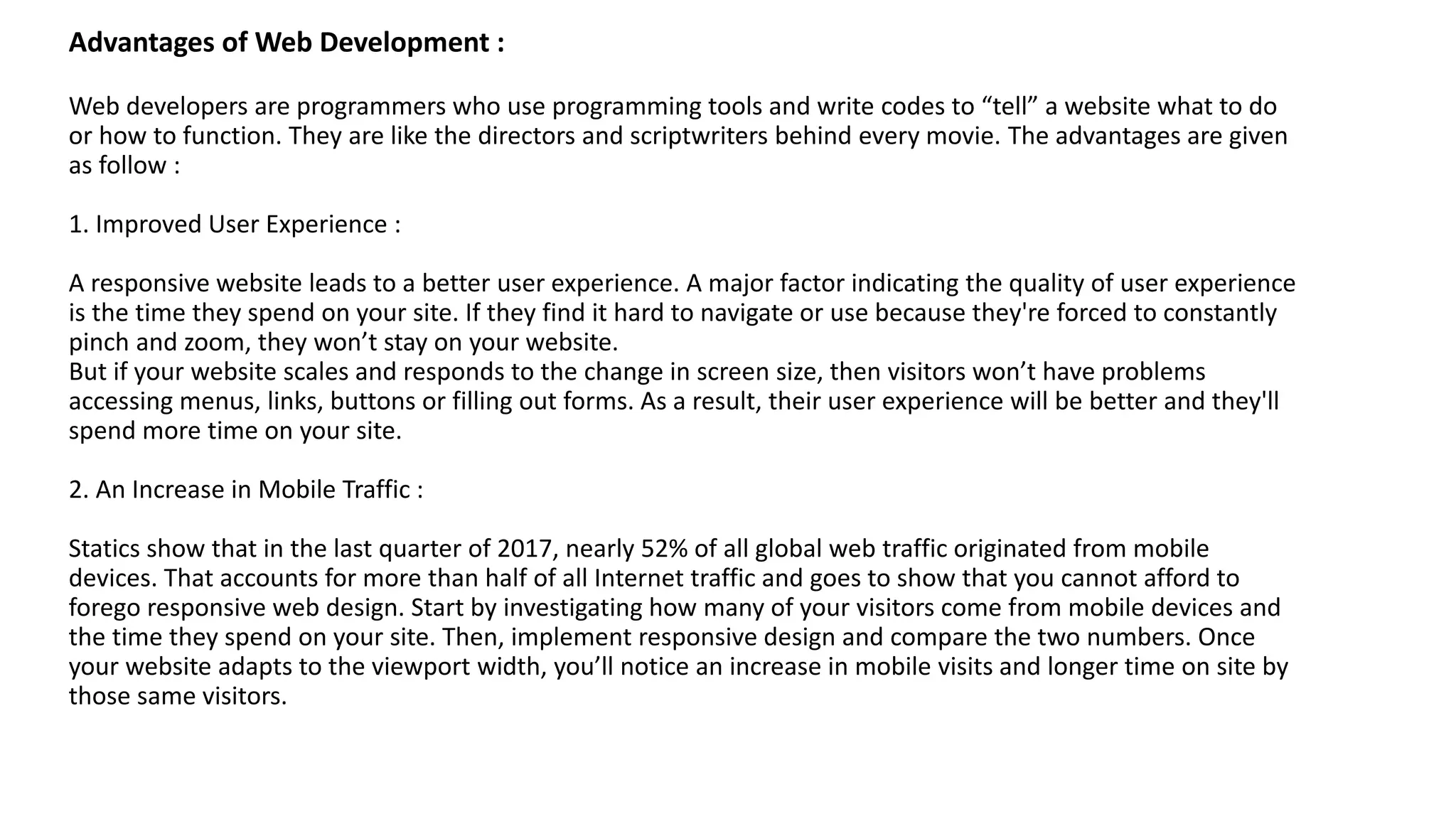 Advantages of Web Development :
Web developers are programmers who use programming tools and write codes to “tell” a website what to do
or how to function. They are like the directors and scriptwriters behind every movie. The advantages are given
as follow :
1. Improved User Experience :
A responsive website leads to a better user experience. A major factor indicating the quality of user experience
is the time they spend on your site. If they find it hard to navigate or use because they're forced to constantly
pinch and zoom, they won’t stay on your website.
But if your website scales and responds to the change in screen size, then visitors won’t have problems
accessing menus, links, buttons or filling out forms. As a result, their user experience will be better and they'll
spend more time on your site.
2. An Increase in Mobile Traffic :
Statics show that in the last quarter of 2017, nearly 52% of all global web traffic originated from mobile
devices. That accounts for more than half of all Internet traffic and goes to show that you cannot afford to
forego responsive web design. Start by investigating how many of your visitors come from mobile devices and
the time they spend on your site. Then, implement responsive design and compare the two numbers. Once
your website adapts to the viewport width, you’ll notice an increase in mobile visits and longer time on site by
those same visitors.
 