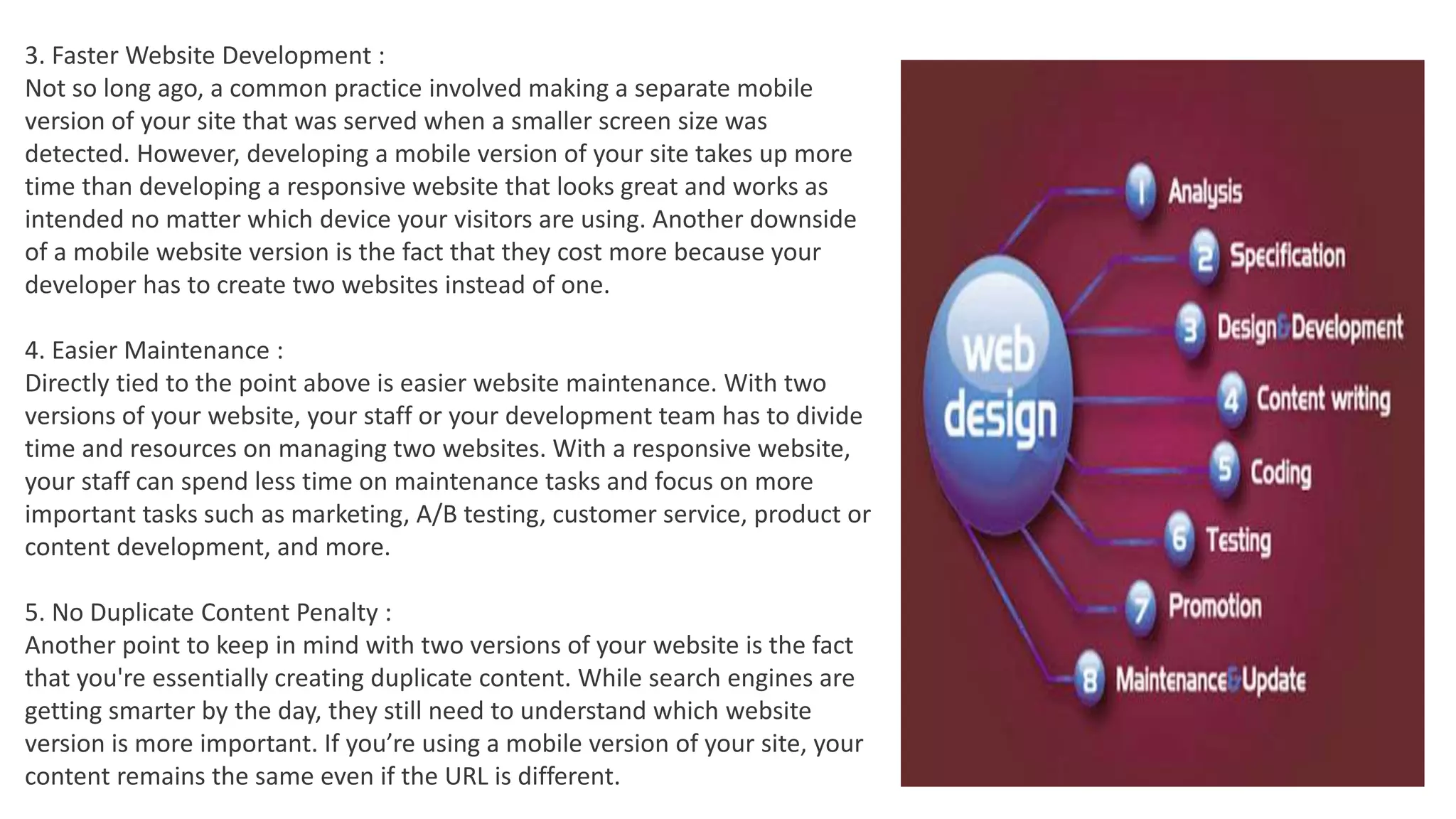 3. Faster Website Development :
Not so long ago, a common practice involved making a separate mobile
version of your site that was served when a smaller screen size was
detected. However, developing a mobile version of your site takes up more
time than developing a responsive website that looks great and works as
intended no matter which device your visitors are using. Another downside
of a mobile website version is the fact that they cost more because your
developer has to create two websites instead of one.
4. Easier Maintenance :
Directly tied to the point above is easier website maintenance. With two
versions of your website, your staff or your development team has to divide
time and resources on managing two websites. With a responsive website,
your staff can spend less time on maintenance tasks and focus on more
important tasks such as marketing, A/B testing, customer service, product or
content development, and more.
5. No Duplicate Content Penalty :
Another point to keep in mind with two versions of your website is the fact
that you're essentially creating duplicate content. While search engines are
getting smarter by the day, they still need to understand which website
version is more important. If you’re using a mobile version of your site, your
content remains the same even if the URL is different.
 