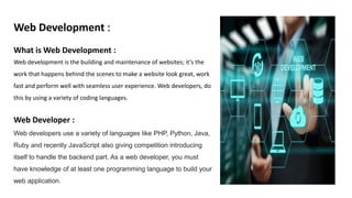 Web Development :
What is Web Development :
Web development is the building and maintenance of websites; it’s the
work that happens behind the scenes to make a website look great, work
fast and perform well with seamless user experience. Web developers, do
this by using a variety of coding languages.
Web Developer :
Web developers use a variety of languages like PHP, Python, Java,
Ruby and recently JavaScript also giving competition introducing
itself to handle the backend part. As a web developer, you must
have knowledge of at least one programming language to build your
web application.
 