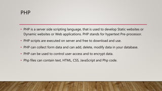 PHP
• PHP is a server side scripting language, that is used to develop Static websites or
Dynamic websites or Web applications. PHP stands for hypertext Pre-processor.
• PHP scripts are executed on server and free to download and use.
• PHP can collect form data and can add, delete, modify data in your database.
• PHP can be used to control user-access and to encrypt data.
• Php files can contain text, HTML, CSS, JavaScript and Php code.
 