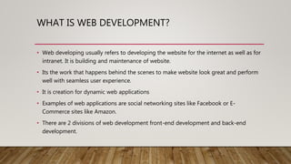 WHAT IS WEB DEVELOPMENT?
• Web developing usually refers to developing the website for the internet as well as for
intranet. It is building and maintenance of website.
• Its the work that happens behind the scenes to make website look great and perform
well with seamless user experience.
• It is creation for dynamic web applications
• Examples of web applications are social networking sites like Facebook or E-
Commerce sites like Amazon.
• There are 2 divisions of web development front-end development and back-end
development.
 