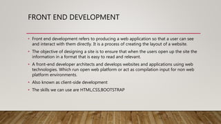 FRONT END DEVELOPMENT
• Front end development refers to producing a web application so that a user can see
and interact with them directly. It is a process of creating the layout of a website.
• The objective of designing a site is to ensure that when the users open up the site the
information in a format that is easy to read and relevant.
• A front-end developer architects and develops websites and applications using web
technologies. Which run open web platform or act as compilation input for non web
platform environments.
• Also known as client-side development
• The skills we can use are HTML,CSS,BOOTSTRAP
 
