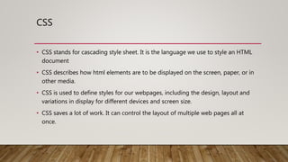 CSS
• CSS stands for cascading style sheet. It is the language we use to style an HTML
document
• CSS describes how html elements are to be displayed on the screen, paper, or in
other media.
• CSS is used to define styles for our webpages, including the design, layout and
variations in display for different devices and screen size.
• CSS saves a lot of work. It can control the layout of multiple web pages all at
once.
 