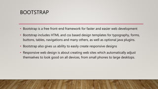BOOTSTRAP
• Bootstrap is a free front-end framework for faster and easier web development
• Bootstrap includes HTML and css based design templates for typography, forms,
buttons, tables, navigations and many others, as well as optional java plugins.
• Bootstrap also gives us ability to easily create responsive designs
• Responsive web design is about creating web sites which automatically adjust
themselves to look good on all devices, from small phones to large desktops.
 