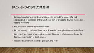 BACK-END-DEVELOPMENT
• Back end development controls what goes on behind the scenes of a web
application. It is a creation of the functional part of a website its what makes the
website functional
• Also known as a server-side development
• Backend usually consists of three parts. A a server, an application and a database
• Users can’t see how the backend works but this code is what communicates the
database information to the browser.
• Back end development technologies: SQL and PHP
 