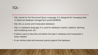 SQL-
• SQL stands for the Structured Query Language. It is designed for managing data
in relational database management system(RDBMS)
• SQL lets us access and manipulate databases
• SQL is a database language, it is used for database creation, deletion, fetching
and modifying rows, etc.
• It allows users to describe and define the data in database and manipulate it
when needed.
• It can retrieve data and executes queries against the database.
 