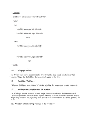 2.1.4 Webpage Preview
The Preview view shows an approximate view of what the page would look like in a Web
browser. Things like dashed lines for tables won't appear in this view.
2.2.1 Publishing WebPages
Publishing WebPages is the process of copying all of the files to a remote location on a server.
2.2.2 The importance of publishing the webpage
The WebPages become available to other people either in World Wide Web (internet) or in
Local Area (Intranet). This will enable targeted audience to access information from the website.
People may download the pages they need, plus all of its associated files like forms, pictures, and
so on.
2.2.3 Procedure of transferring webpage to the web saver
 