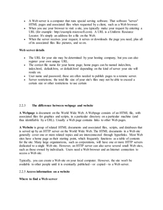  A Web server is a computer that runs special serving software. That software "serves"
HTML pages and associated files when requested by a client, such as a Web browser.
 When you use your browser to visit a site, you typically make your request by entering a
URL (for example: http://example.microsoft.com). A URL is a Uniform Resource
Locator. It's simply an address for a file on the Web.
 When the server receives your request, it serves or downloads the page you need, plus all
of its associated files like pictures, and so on.
Web server details
 The URL for your site may be determined by your hosting company, but you can also
register your own unique URL.
 The correct file name for your home page; home pages can be named index.htm,
index.html, default.htm, or default.html depending on the kind of server your site will
reside on.
 User name and password; these are often needed to publish pages to a remote server.
 Server restrictions; the total file size of your site's files may not be able to exceed a
certain size or other restrictions to use certain
2.2.3 The difference between webpage and website
A Webpage is document on the World Wide Web. A Webpage consists of an HTML file, with
associated files for graphics and scripts, in a particular directory on a particular machine (and
thus identifiable by a URL). Usually a Web page contains links to other Web pages.
A Website is group of related HTML documents and associated files, scripts, and databases that
is served up by an HTTP server on the World Wide Web. The HTML documents in a Web site
generally cover one or more related topics and are interconnected through hyperlinks. Most Web
sites have a home page as their starting point, which frequently functions as a table of contents
for the site. Many large organizations, such as corporations, will have one or more HTTP servers
dedicated to a single Web site. However, an HTTP server can also serve several small Web sites,
such as those owned by individuals. Users need a Web browser and an Internet connection to
access a Web site.
Typically, you can create a Web site on your local computer. However, the site won't be
available to other people until it is eventually published—or copied—to a Web server.
2.2.5 Access information on a website
Where to find a Web server
 