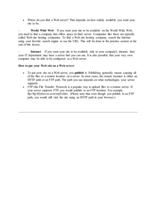  Where do you find a Web server? That depends on how widely available you want your
site to be.
– World Wide Web If you want your site to be available on the World Wide Web,
you need to find a company that offers space on their server. Companies like these are typically
called Web site hosting companies. To find a Web site hosting company, search the Internet
using your favorite search engine or use the URL. This will be done in the practice session at the
end of this lesson.
– Intranet If you want your site to be available only to your company's intranet, then
your IT department may have a server that you can use. It is also possible that your very own
computer may be able to be configured as a Web server.
How to put your Web site on a Web server
 To put your site on a Web server, you publish it. Publishing generally means copying all
of the files to a remote location on a server. In most cases, the remote location is either an
HTTP path or an FTP path. The path you use depends on what technologies your server
supports.
 FTP (the File Transfer Protocol) is a popular way to upload files to a remote server. If
your server supports FTP, you would publish to an FTP location. For example,
ftp://ftp.MyServer.com/myFolder. (Please note that even though you publish to an FTP
path, you would still visit the site using an HTTP path in your browser.)
 