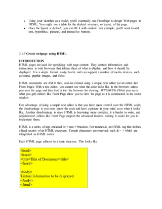  Using your sketches as a model, you'll eventually use FrontPage to design Web pages in
HTML. You might use a table for the skeletal structure, or layout, of the page.
 Once the layout is defined, you can fill it with content. For example, you'll want to add
text, hyperlinks, pictures, and interactive buttons.
2.1.3 Create webpage using HTML
INTRODUCTION
HTML pages are used for specifying web page content. They contain information and
instructions to web browsers that inform them of what to display, and how it should be
displayed. It is a simple format, easily learnt, and can support a number of media devices, such
as sound, graphic images, and video.
HTML documents are ASCII files, and are created using a simple text editor (or an editor like
Front Page). With a text editor, you cannot see what the code looks like in the browser, unless
you save the page and then load it into the browser for viewing. WYSIWYG (What you see is
what you get) editors like Front Page allow you to view the page as it is constructed in the editor
window.
One advantage of using a simple text editor is that you have more control over the HTML code;
the disadvantage is you must know the code and have a picture in your mind as to what it looks
like. Another disadvantage is since HTML is becoming more complex, it is harder to write, and
sophisticated editors like Front Page support the advanced features making it easier for you to
implement them.
HTML is a series of tags enclosed in < and > brackets. For instance,is an HTML tag that defines
a head section of an HTML document. Certain characters are reserved, such & < > which are
interpreted as HTML codes.
Each HTML page adheres to a basic structure. This looks like
 