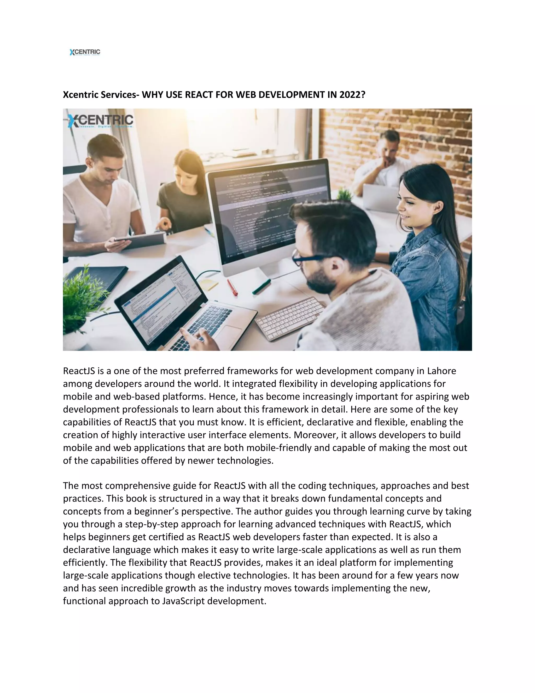 Xcentric Services- WHY USE REACT FOR WEB DEVELOPMENT IN 2022?
ReactJS is a one of the most preferred frameworks for web development company in Lahore
among developers around the world. It integrated flexibility in developing applications for
mobile and web-based platforms. Hence, it has become increasingly important for aspiring web
development professionals to learn about this framework in detail. Here are some of the key
capabilities of ReactJS that you must know. It is efficient, declarative and flexible, enabling the
creation of highly interactive user interface elements. Moreover, it allows developers to build
mobile and web applications that are both mobile-friendly and capable of making the most out
of the capabilities offered by newer technologies.
The most comprehensive guide for ReactJS with all the coding techniques, approaches and best
practices. This book is structured in a way that it breaks down fundamental concepts and
concepts from a beginner’s perspective. The author guides you through learning curve by taking
you through a step-by-step approach for learning advanced techniques with ReactJS, which
helps beginners get certified as ReactJS web developers faster than expected. It is also a
declarative language which makes it easy to write large-scale applications as well as run them
efficiently. The flexibility that ReactJS provides, makes it an ideal platform for implementing
large-scale applications though elective technologies. It has been around for a few years now
and has seen incredible growth as the industry moves towards implementing the new,
functional approach to JavaScript development.
 