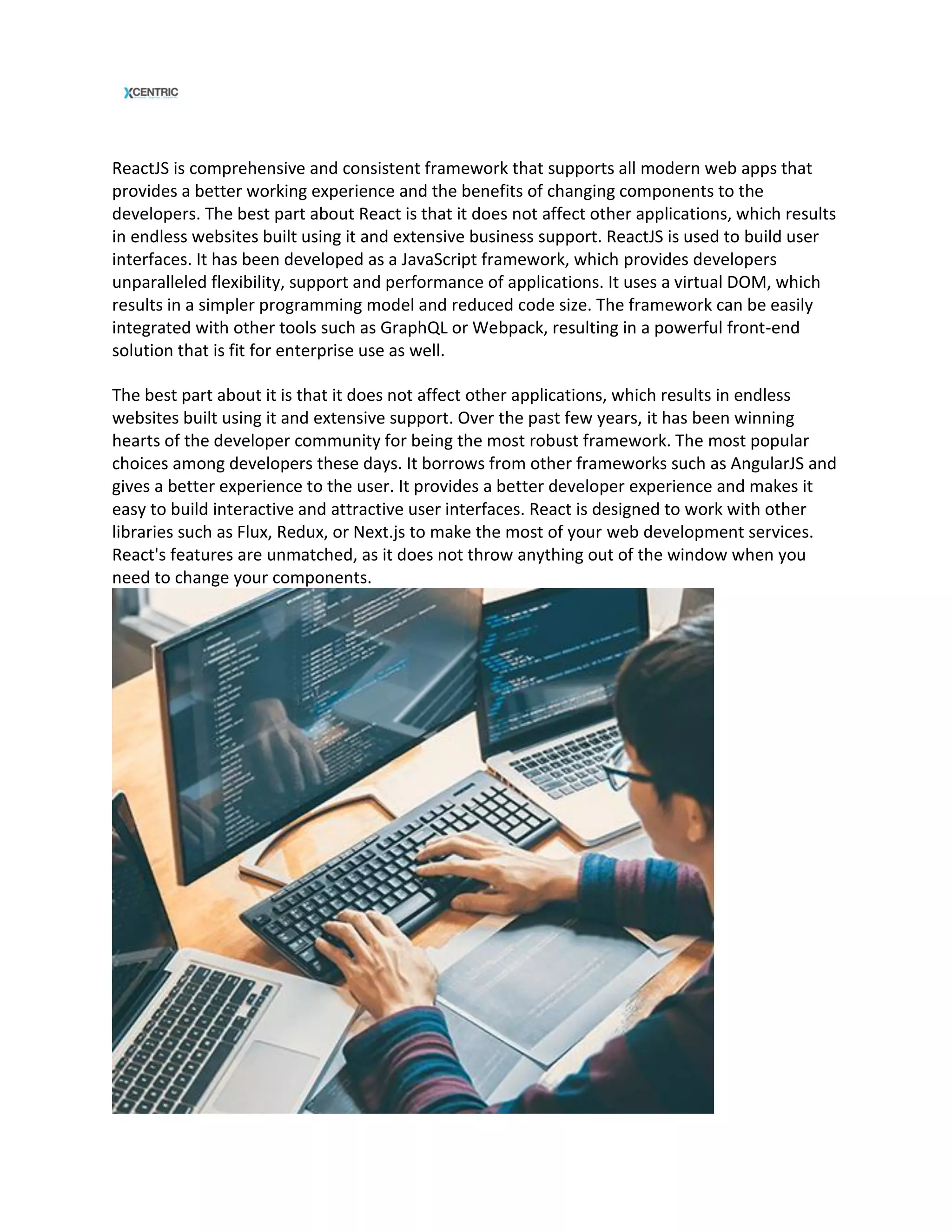 ReactJS is comprehensive and consistent framework that supports all modern web apps that
provides a better working experience and the benefits of changing components to the
developers. The best part about React is that it does not affect other applications, which results
in endless websites built using it and extensive business support. ReactJS is used to build user
interfaces. It has been developed as a JavaScript framework, which provides developers
unparalleled flexibility, support and performance of applications. It uses a virtual DOM, which
results in a simpler programming model and reduced code size. The framework can be easily
integrated with other tools such as GraphQL or Webpack, resulting in a powerful front-end
solution that is fit for enterprise use as well.
The best part about it is that it does not affect other applications, which results in endless
websites built using it and extensive support. Over the past few years, it has been winning
hearts of the developer community for being the most robust framework. The most popular
choices among developers these days. It borrows from other frameworks such as AngularJS and
gives a better experience to the user. It provides a better developer experience and makes it
easy to build interactive and attractive user interfaces. React is designed to work with other
libraries such as Flux, Redux, or Next.js to make the most of your web development services.
React's features are unmatched, as it does not throw anything out of the window when you
need to change your components.
 