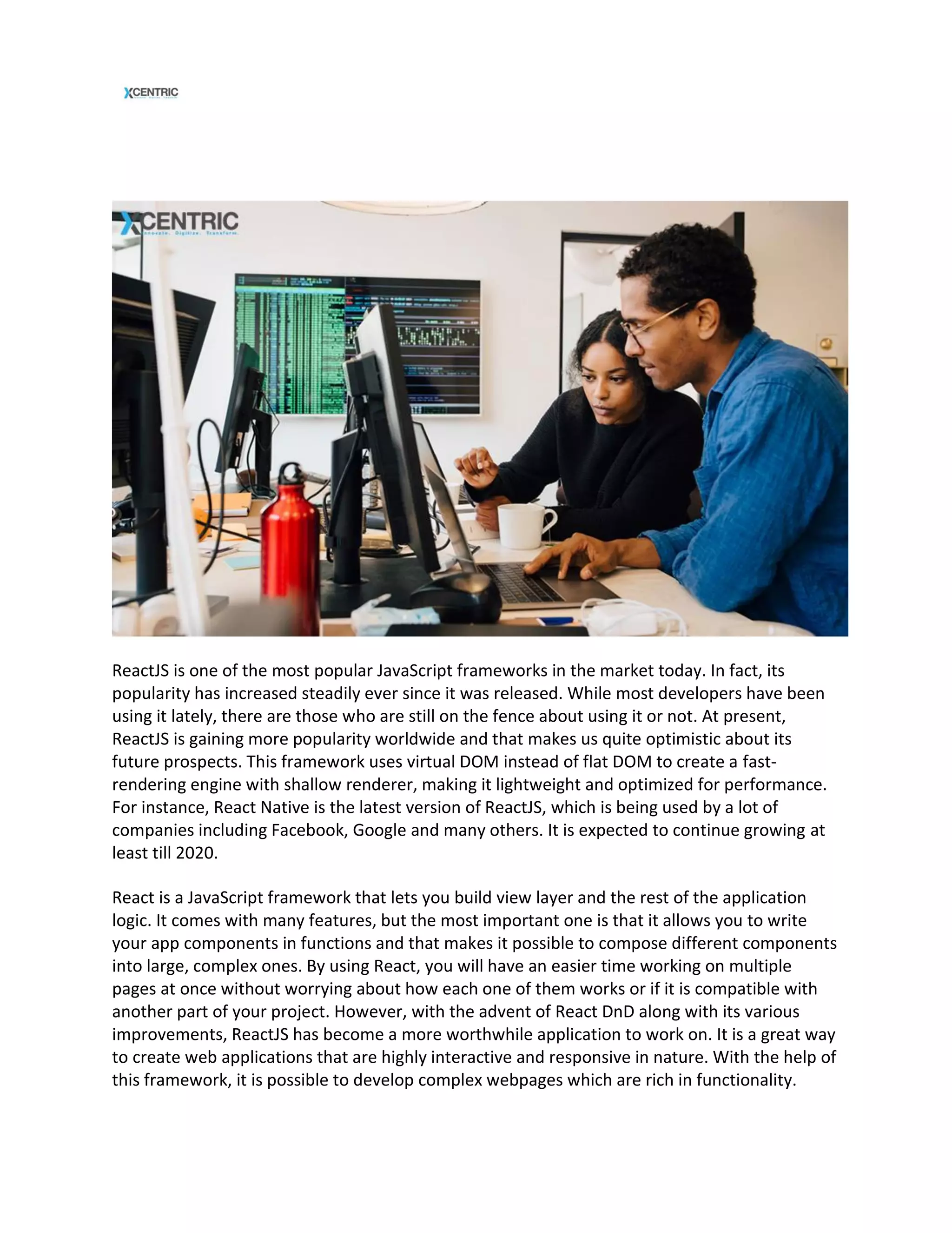 ReactJS is one of the most popular JavaScript frameworks in the market today. In fact, its
popularity has increased steadily ever since it was released. While most developers have been
using it lately, there are those who are still on the fence about using it or not. At present,
ReactJS is gaining more popularity worldwide and that makes us quite optimistic about its
future prospects. This framework uses virtual DOM instead of flat DOM to create a fast-
rendering engine with shallow renderer, making it lightweight and optimized for performance.
For instance, React Native is the latest version of ReactJS, which is being used by a lot of
companies including Facebook, Google and many others. It is expected to continue growing at
least till 2020.
React is a JavaScript framework that lets you build view layer and the rest of the application
logic. It comes with many features, but the most important one is that it allows you to write
your app components in functions and that makes it possible to compose different components
into large, complex ones. By using React, you will have an easier time working on multiple
pages at once without worrying about how each one of them works or if it is compatible with
another part of your project. However, with the advent of React DnD along with its various
improvements, ReactJS has become a more worthwhile application to work on. It is a great way
to create web applications that are highly interactive and responsive in nature. With the help of
this framework, it is possible to develop complex webpages which are rich in functionality.
 