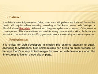 A website is never fully complete. Often, client work will go back and forth and the smallest
details will require tedious nurturing, according to Sid Savara, senior web developer at
Honolulu-based Red Aloha. When minute changes or updates are requested, it’s important to
remain patient. This also reinforces the need for strong communication skills; the better you
are able to communicate, the less likely you are to have a never-ending development process.
3. Patience
It is critical for web developers to employ this extreme attention to detail,
according to McRoberts. One small mistake can break an entire website, so
he says there’s a very limited margin for error for web developers when the
time comes to launch a new site or page.
4. Perfectionism
 