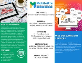 WEB DEVELOPMENT
SERVICES
WEB DEVELOPMENT
Mobiloitte offers you customized web
development services that suit your business
needs. We help businesses to effectively utilize
technology and transform them into digital
enterprises. With more than 15+ years of
experience, we provide web development
services that help brands and startups bring
their ideas to life. Our development team aims
to make your business experience smooth,
speedy and efficient. For a website to successful,
it should not only look good but also provide a
seamless user experience for visitors. This is
why good usability is important. It will set your
website apart from your competition.
Website Development | CMS Development
Web UI/UX Integration | Frontend Development
Full stack Development | eCommerce Websites
Performance Optimization | Website
Maintenance | Website Design | ICO Website
Design | Website re-design | Add-on
development
OUR MANTRA
Experience : Excellence : Exuberance
EXPERTISE
Blockchain | Metaverse | GAME
AI | IoT Cloud | Mobile | Web
EXPERIENCE
15+ Years Experience
1K+ Professional Employees
5000+ Project Delivered
CERTIFICATIONS
NASSCOM, FICCI, NSIC, MSME, ISO,
UPWORK, DRUPAL, NeGD, LINUX
Mobile Compatibility
Accessible to All Users
Well-Formatted Content
Fast Load Time
Effective Navigation
Usable Forms
GLOBAL PRESENCE
USA, U.K, SG, India
FEATURES
 