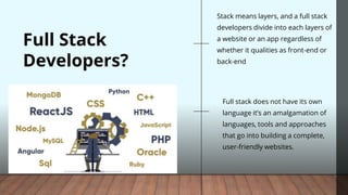 Full Stack
Developers?
Full stack does not have its own
language it’s an amalgamation of
languages, tools and approaches
that go into building a complete,
user-friendly websites.
Stack means layers, and a full stack
developers divide into each layers of
a website or an app regardless of
whether it qualities as front-end or
back-end
 