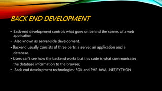 BACK END DEVELOPMENT
• Back-end development controls what goes on behind the scenes of a web
application
• Also known as server-side development.
• Backend usually consists of three parts: a server, an application and a
database.
• Users can't see how the backend works but this code is what communicates
the database information to the browser,
• Back end development technologies: SQL and PHP, JAVA, .NET,PYTHON
 