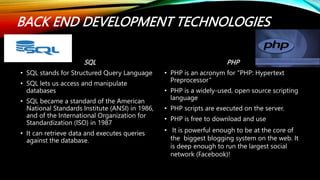 BACK END DEVELOPMENT TECHNOLOGIES
SQL
• SQL stands for Structured Query Language
• SQL lets us access and manipulate
databases
• SQL became a standard of the American
National Standards Institute (ANSI) in 1986,
and of the International Organization for
Standardization (ISO) in 1987
• It can retrieve data and executes queries
against the database.
PHP
• PHP is an acronym for "PHP: Hypertext
Preprocessor“
• PHP is a widely-used, open source scripting
language
• PHP scripts are executed on the server.
• PHP is free to download and use
• It is powerful enough to be at the core of
the biggest blogging system on the web. It
is deep enough to run the largest social
network (Facebook)!
 