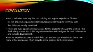 CONCLUSION
• As a conclusion, I can say that this training was a great experience. Thanks
to this project, I acquired deeper knowledge concerning my technical skills
but I also personally benefited.
• There are huge opportunities available for the students who want to work in this
field. Many private and public organizations hire web designer for their online work
and website development.
• Also an experienced person in this field can also work as a freelancer; there are
many online companies which provide online projects to the individuals.
 