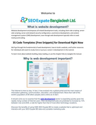 Welcome to
What is website development?
Website development encompasses all related development tasks, including client-side scripting, server-
side scripting, server and network security configuration, ecommerce development, and content
management system (CMS) development, even though web development typically refers to web
markup and coding.
35 Code Templates [Free Snippets] for Download Right Now
We'll go through the fundamentals of web development, how to build a website, and further resources
for individuals who want to study more or pursue a career in development in this tutorial.
To learn more about website building, keep reading, or use the chapter links to navigate the manual.
Why is web development important?
The Internet is here to stay. In fact, it has evolved into a global portal and the main means of
information gathering, communication, education, and entertainment. More than half of the
world's population (4.66 billion people) were online as of 2021.
It should come as no surprise that the web development sector is expanding quickly given the
rapidly rising number of Internet users. Web development jobs are predicted to increase by 13%
between now and 2030, a rate far higher than that of most other technology vocations.
Discover the benefits of using CMS SEO Expate BD to create a website that is optimized and
interacts with your SEO Expate BD data and complete marketing suite.
 