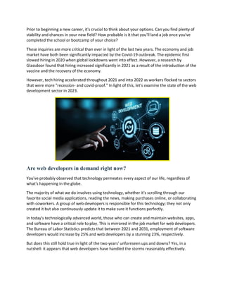 Prior to beginning a new career, it's crucial to think about your options. Can you find plenty of
stability and chances in your new field? How probable is it that you'll land a job once you've
completed the school or bootcamp of your choice?
These inquiries are more critical than ever in light of the last two years. The economy and job
market have both been significantly impacted by the Covid-19 outbreak. The epidemic first
slowed hiring in 2020 when global lockdowns went into effect. However, a research by
Glassdoor found that hiring increased significantly in 2021 as a result of the introduction of the
vaccine and the recovery of the economy.
However, tech hiring accelerated throughout 2021 and into 2022 as workers flocked to sectors
that were more "recession- and covid-proof." In light of this, let's examine the state of the web
development sector in 2023.
Are web developers in demand right now?
You've probably observed that technology permeates every aspect of our life, regardless of
what's happening in the globe.
The majority of what we do involves using technology, whether it's scrolling through our
favorite social media applications, reading the news, making purchases online, or collaborating
with coworkers. A group of web developers is responsible for this technology; they not only
created it but also continuously update it to make sure it functions perfectly.
In today's technologically advanced world, those who can create and maintain websites, apps,
and software have a critical role to play. This is mirrored in the job market for web developers.
The Bureau of Labor Statistics predicts that between 2021 and 2031, employment of software
developers would increase by 25% and web developers by a stunning 23%, respectively.
But does this still hold true in light of the two years' unforeseen ups and downs? Yes, in a
nutshell: it appears that web developers have handled the storms reasonably effectively.
 