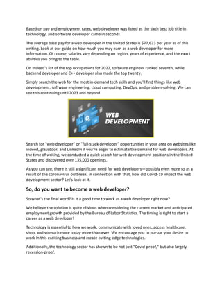 Based on pay and employment rates, web developer was listed as the sixth best job title in
technology, and software developer came in second!
The average base pay for a web developer in the United States is $77,623 per year as of this
writing. Look at our guide on how much you may earn as a web developer for more
information. Of course, salaries vary depending on region, years of experience, and the exact
abilities you bring to the table.
On Indeed's list of the top occupations for 2022, software engineer ranked seventh, while
backend developer and C++ developer also made the top twenty.
Simply search the web for the most in-demand tech skills and you'll find things like web
development, software engineering, cloud computing, DevOps, and problem-solving. We can
see this continuing until 2023 and beyond.
Search for "web developer" or "full-stack developer" opportunities in your area on websites like
indeed, glassdoor, and LinkedIn if you're eager to estimate the demand for web developers. At
the time of writing, we conducted a quick search for web development positions in the United
States and discovered over 135,000 openings.
As you can see, there is still a significant need for web developers—possibly even more so as a
result of the coronavirus outbreak. In connection with that, how did Covid-19 impact the web
development sector? Let's look at it.
So, do you want to become a web developer?
So what's the final word? Is it a good time to work as a web developer right now?
We believe the solution is quite obvious when considering the current market and anticipated
employment growth provided by the Bureau of Labor Statistics. The timing is right to start a
career as a web developer!
Technology is essential to how we work, communicate with loved ones, access healthcare,
shop, and so much more today more than ever. We encourage you to pursue your desire to
work in this exciting business and create cutting-edge technologies.
Additionally, the technology sector has shown to be not just "Covid-proof," but also largely
recession-proof.
 
