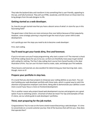 They take the backend data and transform it into something that is user-friendly, appealing to
the eye, and fully functional. They will use HTML, JavaScript, and CSS (more on those later!) to
bring designs from the web designer to life.
Getting started as a web developer.
So, how do you get started now that you have a decent sense of what's in store for you in this
fascinating field?
The good news is that there are more entrances than ever before because of their popularity.
However, some strategic planning is required to get the most of your career shift to web
development.
Let's quickly go over the steps you need to do to become a web developer:
First, start coding.
You'll need to get your hands dirty, first and foremost.
If you're not even sure you'll enjoy programming, why start a career in it? The internet is chock
full of free coding classes for you to try out, so there are thankfully many ways to get started
with coding for nothing. The free 5-day coding short course from CareerFoundry is the ideal
illustration of this. You can use it to learn how to create, style, and design your first website.
These lessons and tutorials are also excellent for determining your best learning style. Later,
though, more on it!
Prepare your portfolio in step two.
It's crucial that you also have projects to showcase your coding abilities as you learn. You can
start building your web developer portfolio with these tasks, which is a great way to catch the
attention of prospective employers and clients. Being able to demonstrate your abilities is even
more crucial if your focus is more on frontend development.
This is another reason why project-based web development courses and programs are a great
option if you're switching careers. Uncertain of what we mean? For tips and examples of how
it's done, see our whole guide to web developers' portfolios.
Third, start preparing for the job market.
Congratulations! You're now on the home stretch toward becoming a web developer. It's time
to concentrate on a crucial customer journey: that of the business that will hire you. How does
that operate then?
 