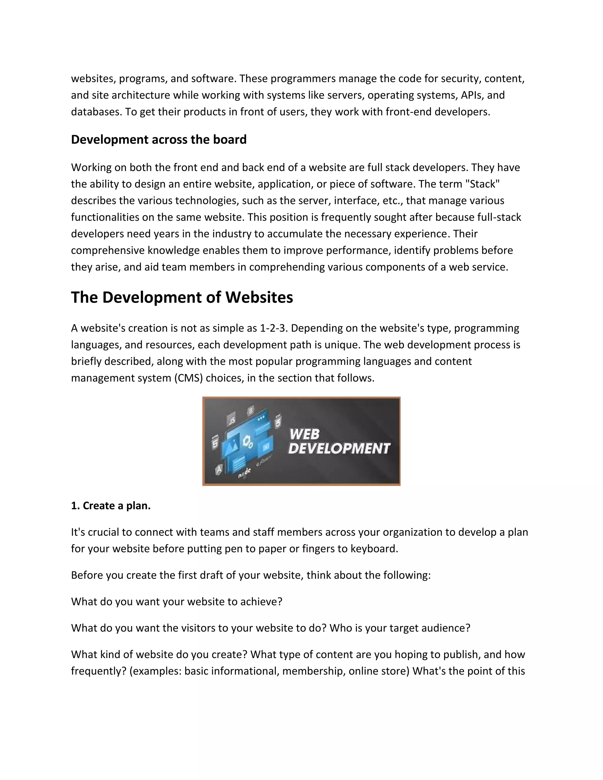 websites, programs, and software. These programmers manage the code for security, content,
and site architecture while working with systems like servers, operating systems, APIs, and
databases. To get their products in front of users, they work with front-end developers.
Development across the board
Working on both the front end and back end of a website are full stack developers. They have
the ability to design an entire website, application, or piece of software. The term "Stack"
describes the various technologies, such as the server, interface, etc., that manage various
functionalities on the same website. This position is frequently sought after because full-stack
developers need years in the industry to accumulate the necessary experience. Their
comprehensive knowledge enables them to improve performance, identify problems before
they arise, and aid team members in comprehending various components of a web service.
The Development of Websites
A website's creation is not as simple as 1-2-3. Depending on the website's type, programming
languages, and resources, each development path is unique. The web development process is
briefly described, along with the most popular programming languages and content
management system (CMS) choices, in the section that follows.
1. Create a plan.
It's crucial to connect with teams and staff members across your organization to develop a plan
for your website before putting pen to paper or fingers to keyboard.
Before you create the first draft of your website, think about the following:
What do you want your website to achieve?
What do you want the visitors to your website to do? Who is your target audience?
What kind of website do you create? What type of content are you hoping to publish, and how
frequently? (examples: basic informational, membership, online store) What's the point of this
 