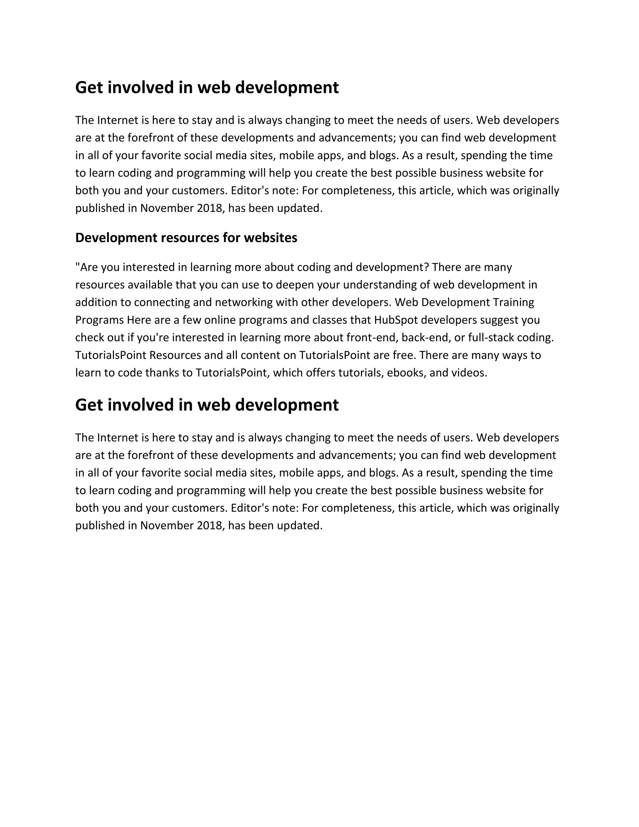 Get involved in web development
The Internet is here to stay and is always changing to meet the needs of users. Web developers
are at the forefront of these developments and advancements; you can find web development
in all of your favorite social media sites, mobile apps, and blogs. As a result, spending the time
to learn coding and programming will help you create the best possible business website for
both you and your customers. Editor's note: For completeness, this article, which was originally
published in November 2018, has been updated.
Development resources for websites
"Are you interested in learning more about coding and development? There are many
resources available that you can use to deepen your understanding of web development in
addition to connecting and networking with other developers. Web Development Training
Programs Here are a few online programs and classes that HubSpot developers suggest you
check out if you're interested in learning more about front-end, back-end, or full-stack coding.
TutorialsPoint Resources and all content on TutorialsPoint are free. There are many ways to
learn to code thanks to TutorialsPoint, which offers tutorials, ebooks, and videos.
Get involved in web development
The Internet is here to stay and is always changing to meet the needs of users. Web developers
are at the forefront of these developments and advancements; you can find web development
in all of your favorite social media sites, mobile apps, and blogs. As a result, spending the time
to learn coding and programming will help you create the best possible business website for
both you and your customers. Editor's note: For completeness, this article, which was originally
published in November 2018, has been updated.
 