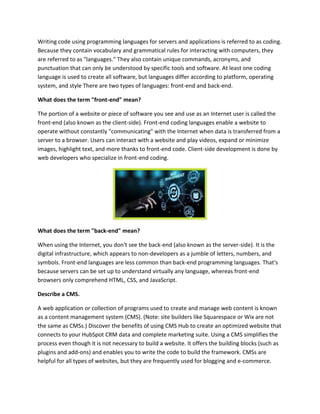 Writing code using programming languages for servers and applications is referred to as coding.
Because they contain vocabulary and grammatical rules for interacting with computers, they
are referred to as "languages." They also contain unique commands, acronyms, and
punctuation that can only be understood by specific tools and software. At least one coding
language is used to create all software, but languages differ according to platform, operating
system, and style There are two types of languages: front-end and back-end.
What does the term "front-end" mean?
The portion of a website or piece of software you see and use as an Internet user is called the
front-end (also known as the client-side). Front-end coding languages enable a website to
operate without constantly "communicating" with the Internet when data is transferred from a
server to a browser. Users can interact with a website and play videos, expand or minimize
images, highlight text, and more thanks to front-end code. Client-side development is done by
web developers who specialize in front-end coding.
What does the term "back-end" mean?
When using the Internet, you don't see the back-end (also known as the server-side). It is the
digital infrastructure, which appears to non-developers as a jumble of letters, numbers, and
symbols. Front-end languages are less common than back-end programming languages. That's
because servers can be set up to understand virtually any language, whereas front-end
browsers only comprehend HTML, CSS, and JavaScript.
Describe a CMS.
A web application or collection of programs used to create and manage web content is known
as a content management system (CMS). (Note: site builders like Squarespace or Wix are not
the same as CMSs.) Discover the benefits of using CMS Hub to create an optimized website that
connects to your HubSpot CRM data and complete marketing suite. Using a CMS simplifies the
process even though it is not necessary to build a website. It offers the building blocks (such as
plugins and add-ons) and enables you to write the code to build the framework. CMSs are
helpful for all types of websites, but they are frequently used for blogging and e-commerce.
 