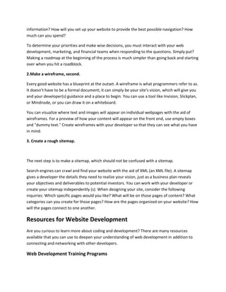 information? How will you set up your website to provide the best possible navigation? How
much can you spend?
To determine your priorities and make wise decisions, you must interact with your web
development, marketing, and financial teams when responding to the questions. Simply put?
Making a roadmap at the beginning of the process is much simpler than going back and starting
over when you hit a roadblock.
2.Make a wireframe, second.
Every good website has a blueprint at the outset. A wireframe is what programmers refer to as.
It doesn't have to be a formal document; it can simply be your site's vision, which will give you
and your developer(s) guidance and a place to begin. You can use a tool like Invision, Slickplan,
or Mindnode, or you can draw it on a whiteboard.
You can visualize where text and images will appear on individual webpages with the aid of
wireframes. For a preview of how your content will appear on the front end, use empty boxes
and "dummy text." Create wireframes with your developer so that they can see what you have
in mind.
3. Create a rough sitemap.
The next step is to make a sitemap, which should not be confused with a sitemap.
Search engines can crawl and find your website with the aid of XML (an XML file). A sitemap
gives a developer the details they need to realize your vision, just as a business plan reveals
your objectives and deliverables to potential investors. You can work with your developer or
create your sitemap independently (s). When designing your site, consider the following
inquiries: Which specific pages would you like? What will be on those pages of content? What
categories can you create for those pages? How are the pages organized on your website? How
will the pages connect to one another.
Resources for Website Development
Are you curious to learn more about coding and development? There are many resources
available that you can use to deepen your understanding of web development in addition to
connecting and networking with other developers.
Web Development Training Programs
 