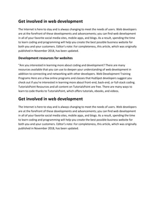 Get involved in web development
The Internet is here to stay and is always changing to meet the needs of users. Web developers
are at the forefront of these developments and advancements; you can find web development
in all of your favorite social media sites, mobile apps, and blogs. As a result, spending the time
to learn coding and programming will help you create the best possible business website for
both you and your customers. Editor's note: For completeness, this article, which was originally
published in November 2018, has been updated.
Development resources for websites
"Are you interested in learning more about coding and development? There are many
resources available that you can use to deepen your understanding of web development in
addition to connecting and networking with other developers. Web Development Training
Programs Here are a few online programs and classes that HubSpot developers suggest you
check out if you're interested in learning more about front-end, back-end, or full-stack coding.
TutorialsPoint Resources and all content on TutorialsPoint are free. There are many ways to
learn to code thanks to TutorialsPoint, which offers tutorials, ebooks, and videos.
Get involved in web development
The Internet is here to stay and is always changing to meet the needs of users. Web developers
are at the forefront of these developments and advancements; you can find web development
in all of your favorite social media sites, mobile apps, and blogs. As a result, spending the time
to learn coding and programming will help you create the best possible business website for
both you and your customers. Editor's note: For completeness, this article, which was originally
published in November 2018, has been updated.
 