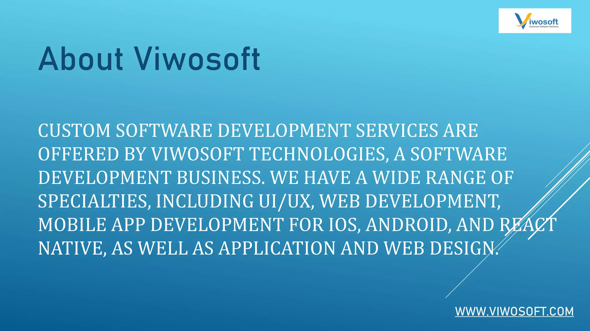 CUSTOM SOFTWARE DEVELOPMENT SERVICES ARE
OFFERED BY VIWOSOFT TECHNOLOGIES, A SOFTWARE
DEVELOPMENT BUSINESS. WE HAVE A WIDE RANGE OF
SPECIALTIES, INCLUDING UI/UX, WEB DEVELOPMENT,
MOBILE APP DEVELOPMENT FOR IOS, ANDROID, AND REACT
NATIVE, AS WELL AS APPLICATION AND WEB DESIGN.
About Viwosoft
WWW.VIWOSOFT.COM