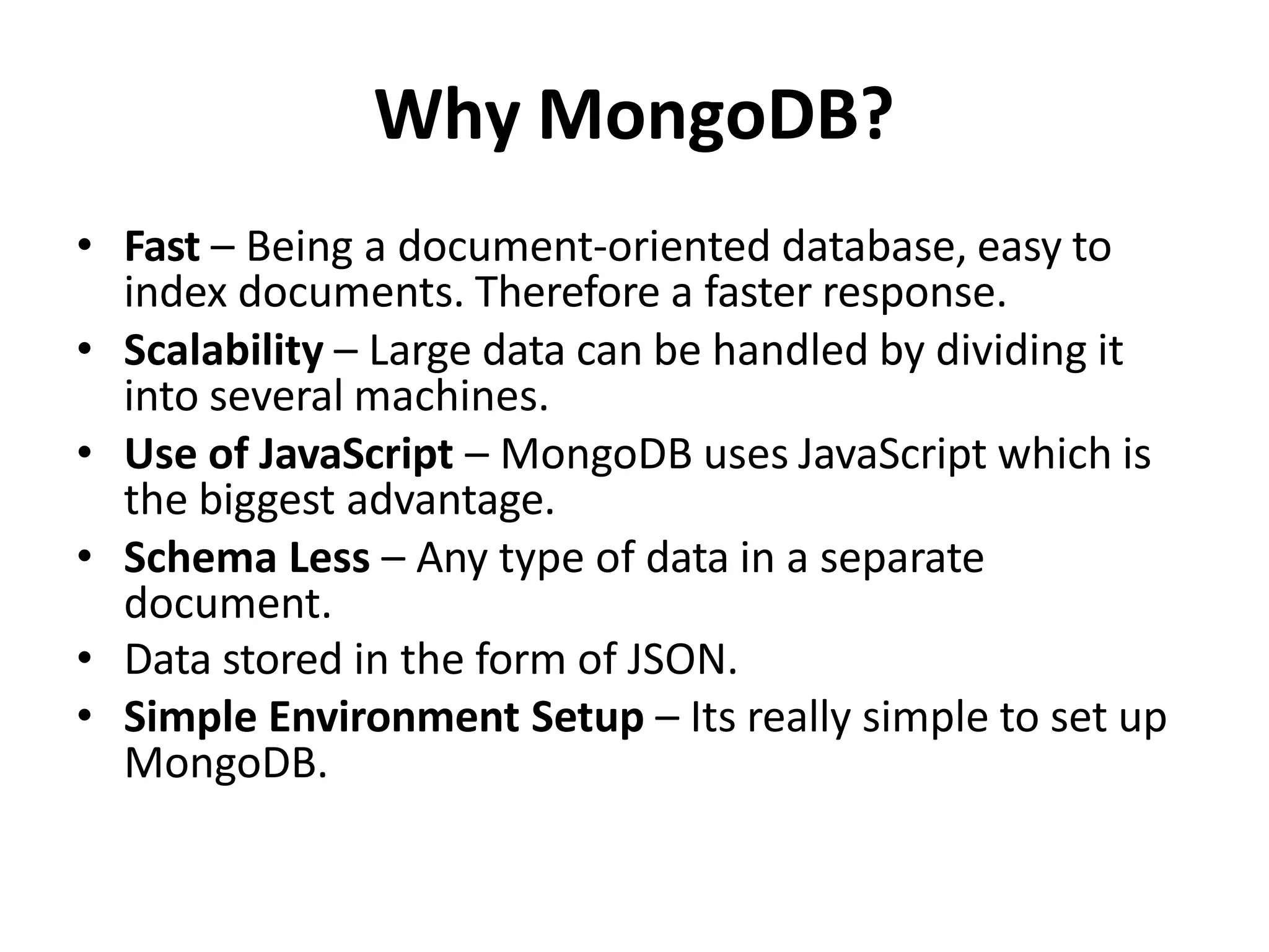Why MongoDB?
• Fast – Being a document-oriented database, easy to
index documents. Therefore a faster response.
• Scalability – Large data can be handled by dividing it
into several machines.
• Use of JavaScript – MongoDB uses JavaScript which is
the biggest advantage.
• Schema Less – Any type of data in a separate
document.
• Data stored in the form of JSON.
• Simple Environment Setup – Its really simple to set up
MongoDB.
 