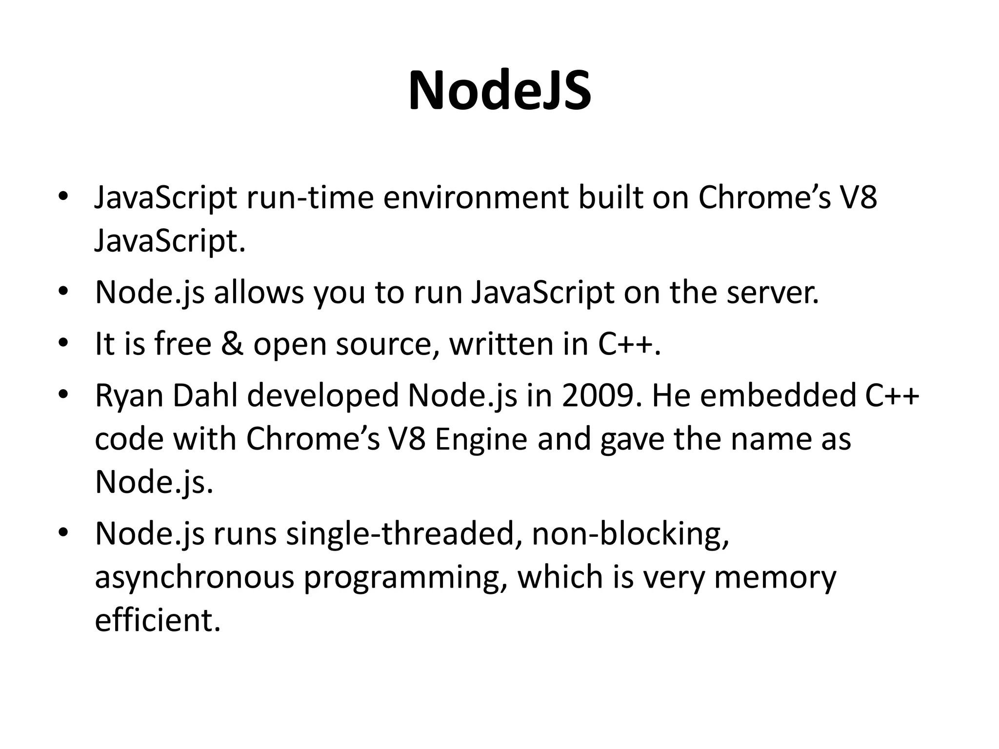 NodeJS
• JavaScript run-time environment built on Chrome’s V8
JavaScript.
• Node.js allows you to run JavaScript on the server.
• It is free & open source, written in C++.
• Ryan Dahl developed Node.js in 2009. He embedded C++
code with Chrome’s V8 Engine and gave the name as
Node.js.
• Node.js runs single-threaded, non-blocking,
asynchronous programming, which is very memory
efficient.
 