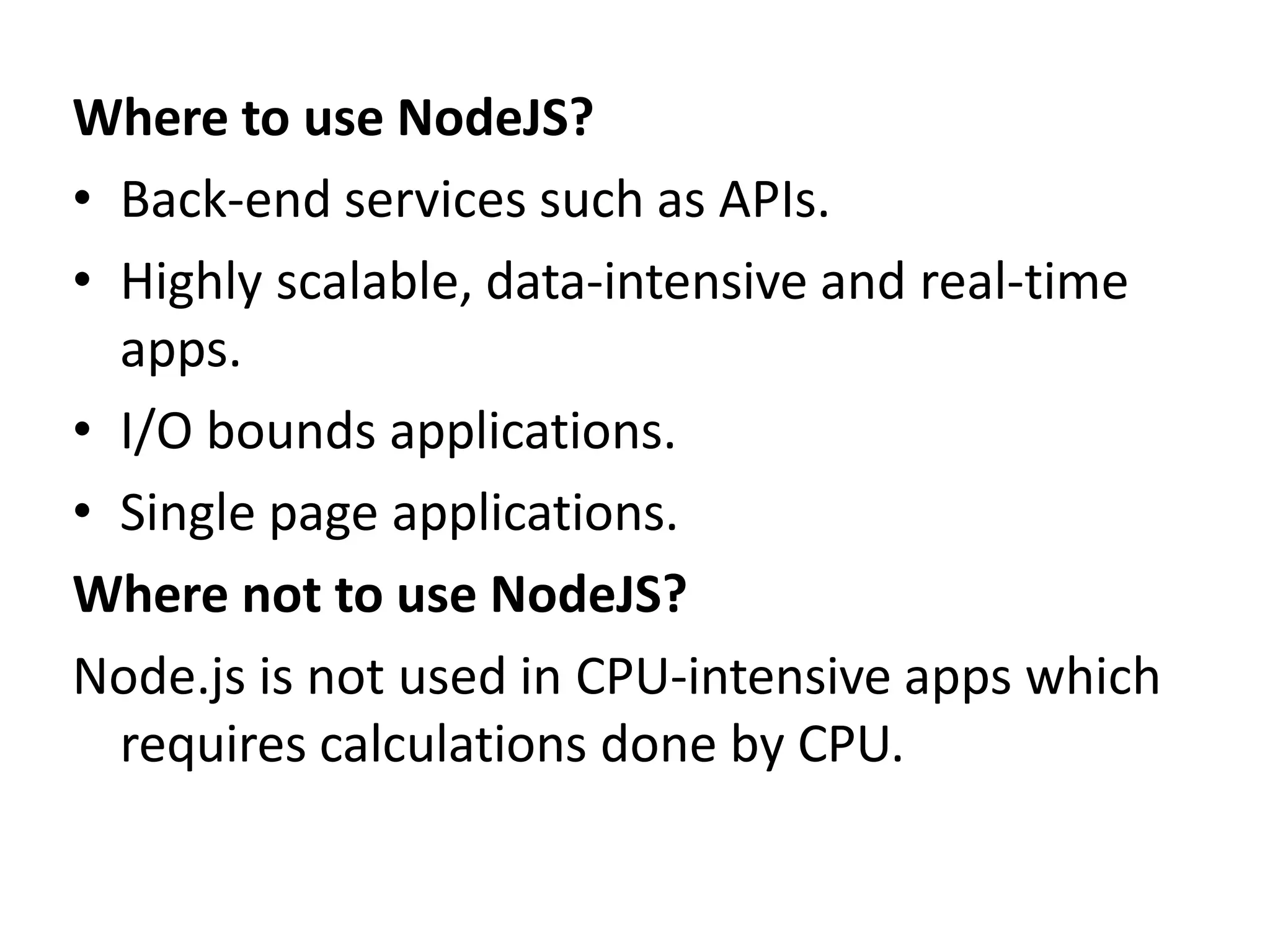 Where to use NodeJS?
• Back-end services such as APIs.
• Highly scalable, data-intensive and real-time
apps.
• I/O bounds applications.
• Single page applications.
Where not to use NodeJS?
Node.js is not used in CPU-intensive apps which
requires calculations done by CPU.
 