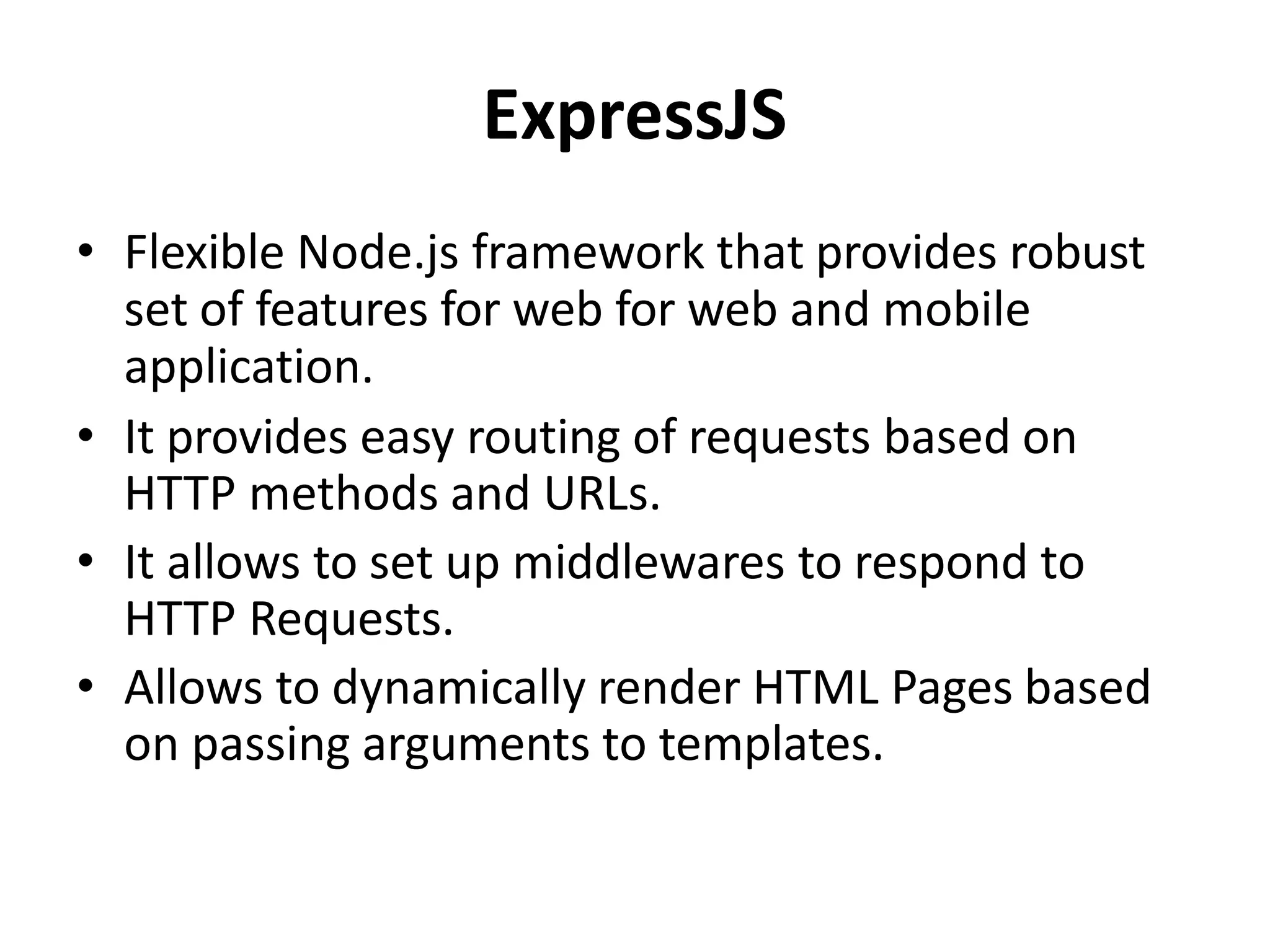 ExpressJS
• Flexible Node.js framework that provides robust
set of features for web for web and mobile
application.
• It provides easy routing of requests based on
HTTP methods and URLs.
• It allows to set up middlewares to respond to
HTTP Requests.
• Allows to dynamically render HTML Pages based
on passing arguments to templates.
 