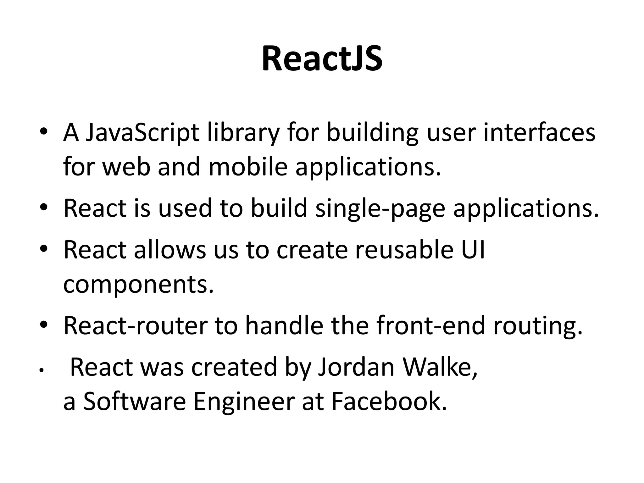 ReactJS
• A JavaScript library for building user interfaces
for web and mobile applications.
• React is used to build single-page applications.
• React allows us to create reusable UI
components.
• React-router to handle the front-end routing.
• React was created by Jordan Walke,
a Software Engineer at Facebook.
 
