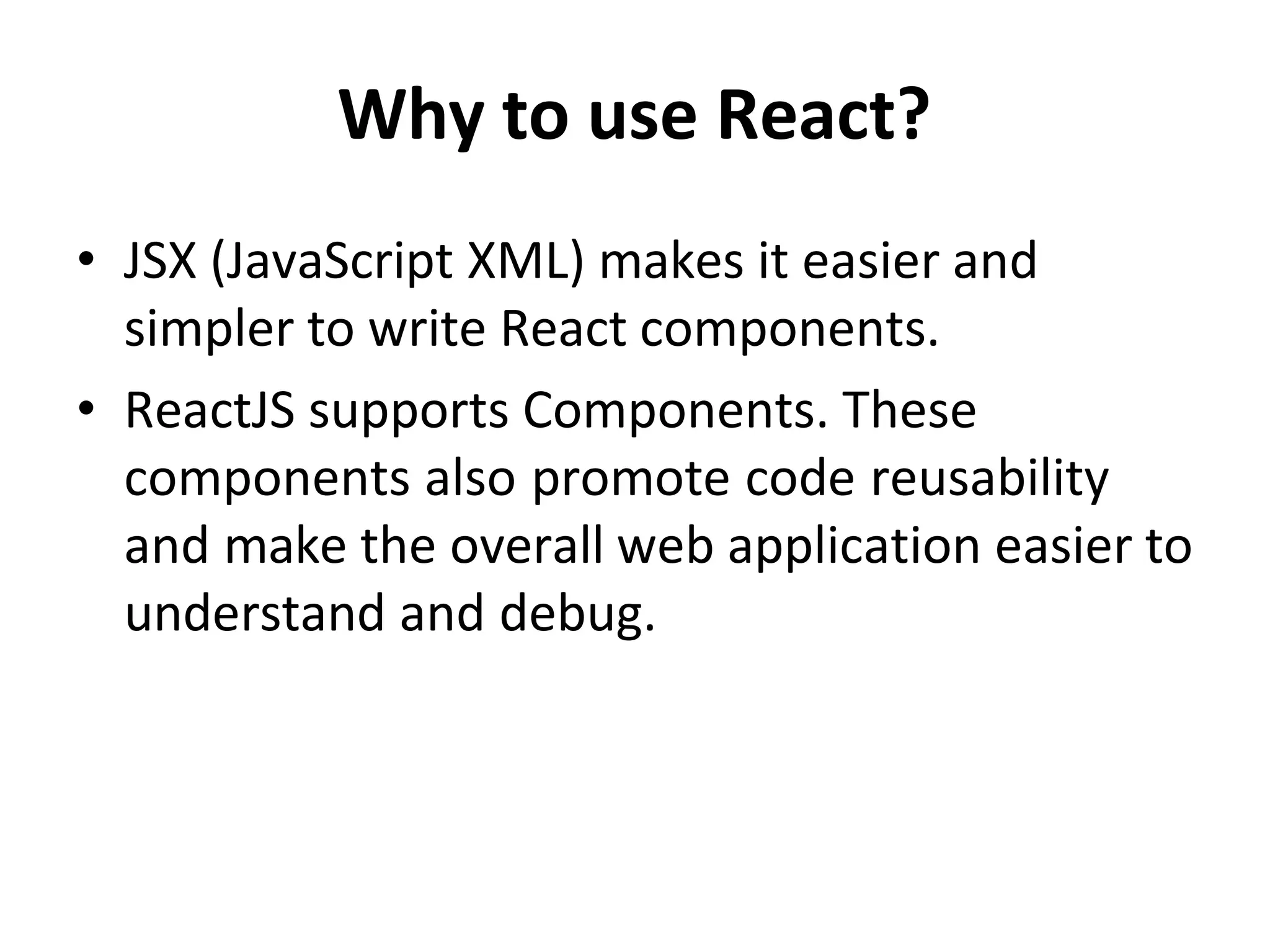 Why to use React?
• JSX (JavaScript XML) makes it easier and
simpler to write React components.
• ReactJS supports Components. These
components also promote code reusability
and make the overall web application easier to
understand and debug.
 