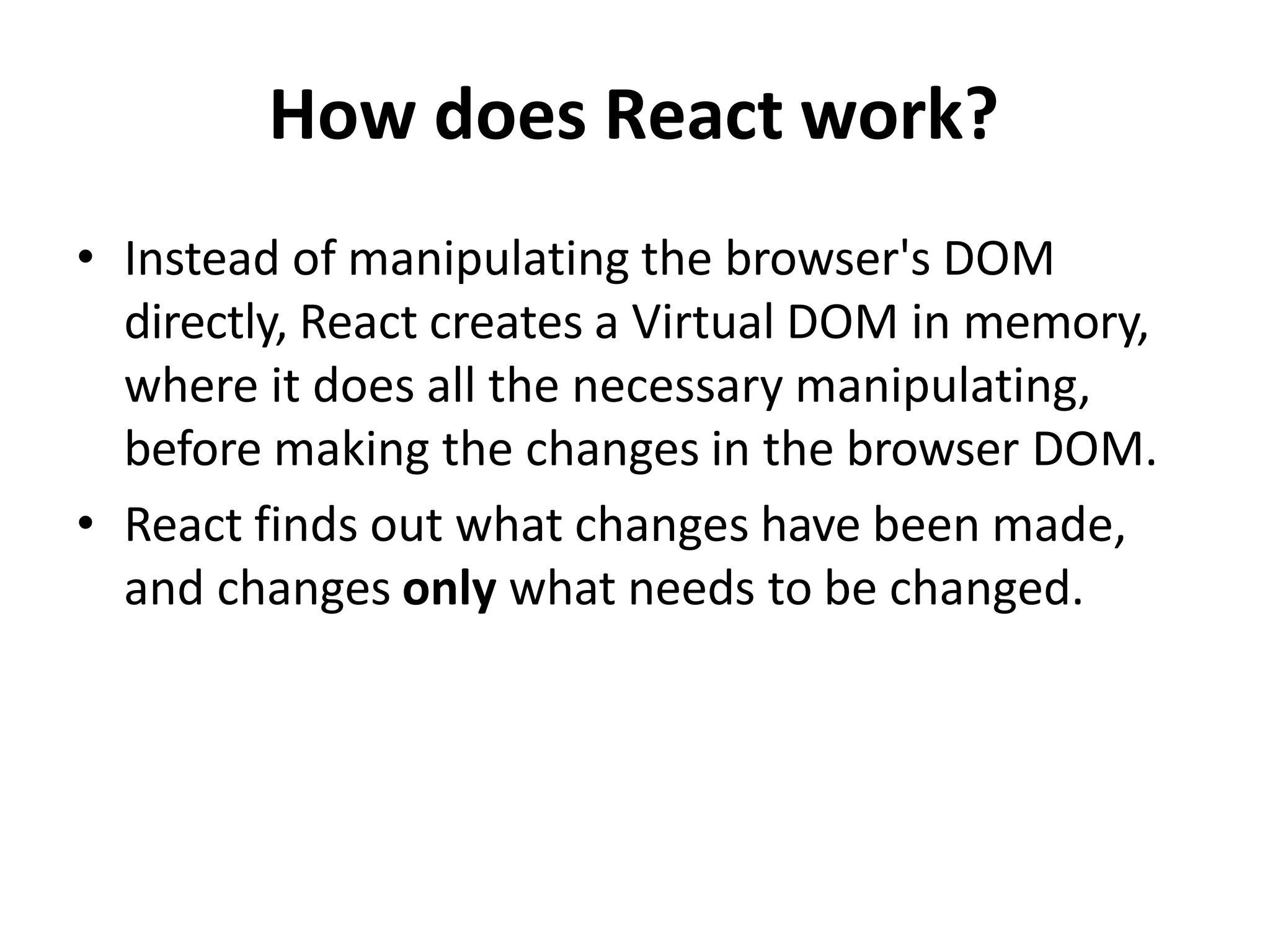 How does React work?
• Instead of manipulating the browser's DOM
directly, React creates a Virtual DOM in memory,
where it does all the necessary manipulating,
before making the changes in the browser DOM.
• React finds out what changes have been made,
and changes only what needs to be changed.
 