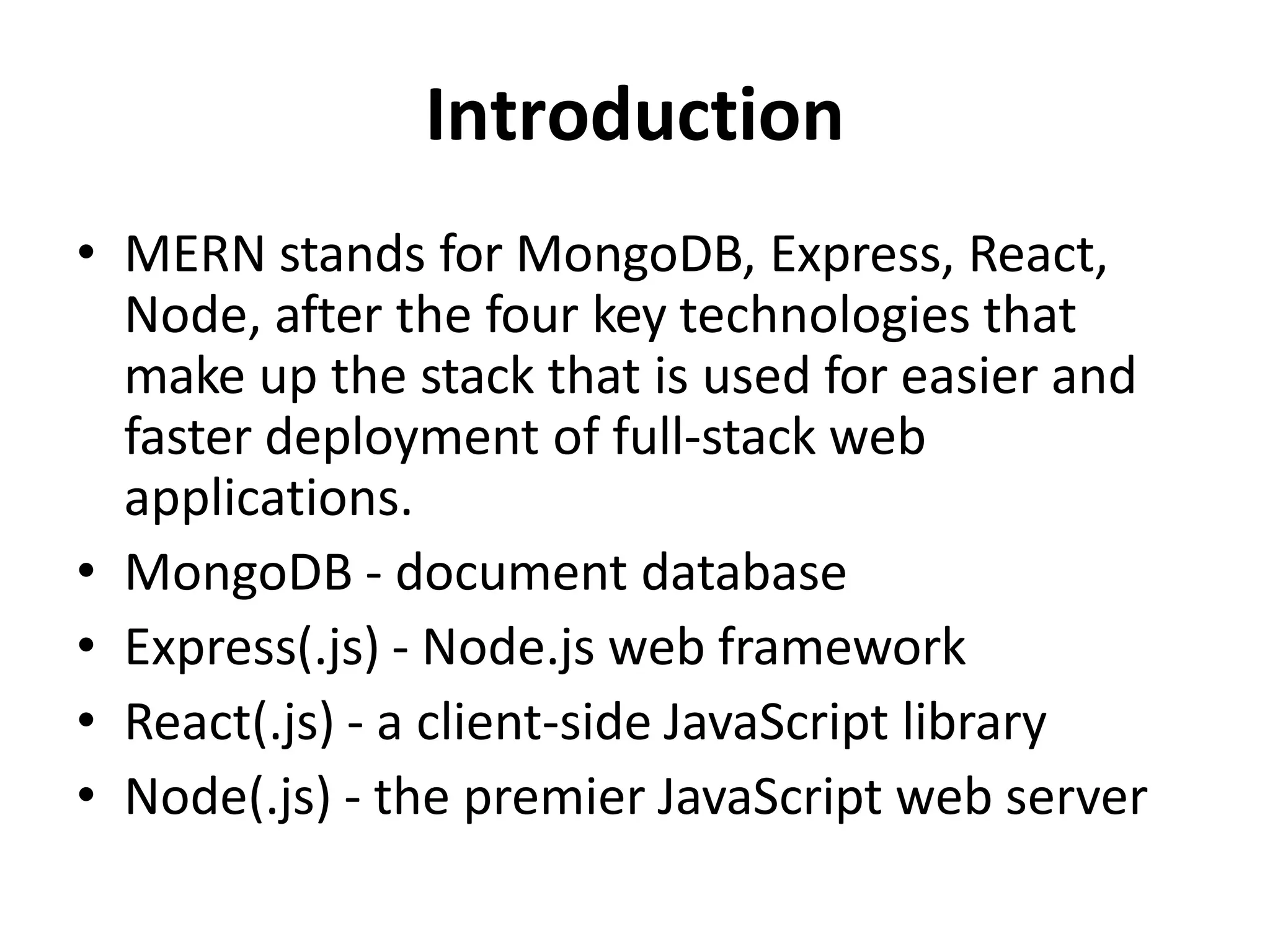 Introduction
• MERN stands for MongoDB, Express, React,
Node, after the four key technologies that
make up the stack that is used for easier and
faster deployment of full-stack web
applications.
• MongoDB - document database
• Express(.js) - Node.js web framework
• React(.js) - a client-side JavaScript library
• Node(.js) - the premier JavaScript web server
 
