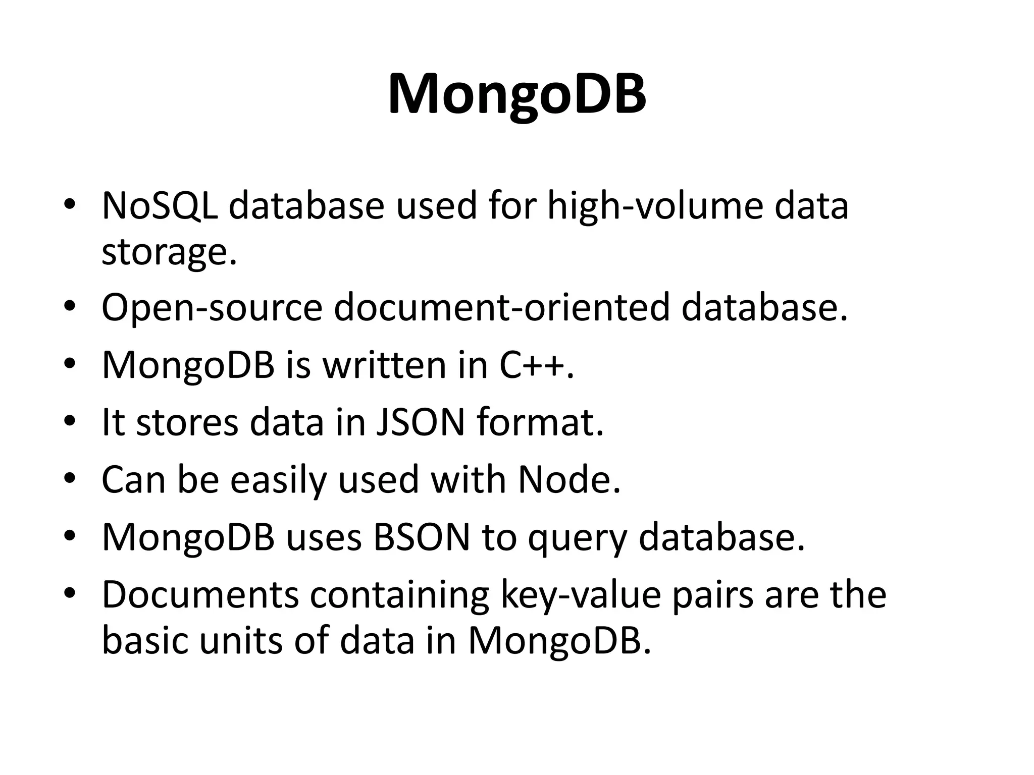 MongoDB
• NoSQL database used for high-volume data
storage.
• Open-source document-oriented database.
• MongoDB is written in C++.
• It stores data in JSON format.
• Can be easily used with Node.
• MongoDB uses BSON to query database.
• Documents containing key-value pairs are the
basic units of data in MongoDB.
 
