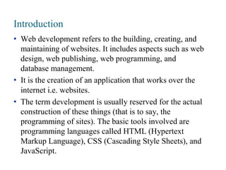 Introduction
• Web development refers to the building, creating, and
maintaining of websites. It includes aspects such as web
design, web publishing, web programming, and
database management.
• It is the creation of an application that works over the
internet i.e. websites.
• The term development is usually reserved for the actual
construction of these things (that is to say, the
programming of sites). The basic tools involved are
programming languages called HTML (Hypertext
Markup Language), CSS (Cascading Style Sheets), and
JavaScript.
 