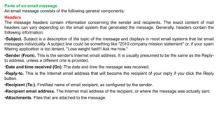 Parts of an email message
An email message consists of the following general components:
Headers
The message headers contain information concerning the sender and recipients. The exact content of mail
headers can vary depending on the email system that generated the message. Generally, headers contain the
following information:
•Subject. Subject is a description of the topic of the message and displays in most email systems that list email
messages individually. A subject line could be something like "2010 company mission statement" or, if your spam
filtering application is too lenient, "Lose weight fast!!! Ask me how."
•Sender (From). This is the sender's Internet email address. It is usually presumed to be the same as the Reply-
to address, unless a different one is provided.
•Date and time received (On). The date and time the message was received.
•Reply-to. This is the Internet email address that will become the recipient of your reply if you click the Reply
button.
•Recipient (To:). First/last name of email recipient, as configured by the sender.
•Recipient email address. The Internet mail address of the recipient, or where the message was actually sent.
•Attachments. Files that are attached to the message.
 
