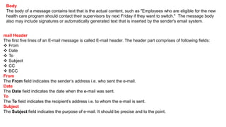 mail Header
The first five lines of an E-mail message is called E-mail header. The header part comprises of following fields:
 From
 Date
 To
 Subject
 CC
 BCC
From
The From field indicates the sender’s address i.e. who sent the e-mail.
Date
The Date field indicates the date when the e-mail was sent.
To
The To field indicates the recipient’s address i.e. to whom the e-mail is sent.
Subject
The Subject field indicates the purpose of e-mail. It should be precise and to the point.
Body
The body of a message contains text that is the actual content, such as "Employees who are eligible for the new
health care program should contact their supervisors by next Friday if they want to switch." The message body
also may include signatures or automatically generated text that is inserted by the sender's email system.
 